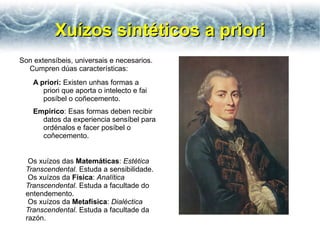 Xuízos sintéticos a priori
Son extensíbeis, universais e necesarios.
  Cumpren dúas características:
    A priori: Existen unhas formas a
       priori que aporta o intelecto e fai
       posíbel o coñecemento.
    Empírico: Esas formas deben recibir
      datos da experiencia sensíbel para
      ordénalos e facer posíbel o
      coñecemento.


  Os xuízos das Matemáticas: Estética
 Transcendental. Estuda a sensibilidade.
  Os xuízos da Física: Analítica
 Transcendental. Estuda a facultade do
 entendemento.
  Os xuízos da Metafísica: Dialéctica
 Transcendental. Estuda a facultade da
 razón.
 