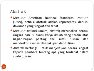 Abstrak
Menurut American National Standards Institute
(1979), definisi abstrak adalah representasi dari isi
dokumen yang singkat dan tepat.
Menurut definisi umum, abstrak merupakan bentuk
ringkas dari isi suatu karya ilmiah yang terdiri atas
bagian-bagian penting dari suatu tulisan, dan
mendeskripsikan isi dan cakupan dari tulisan.
Abstrak berfungsi untuk menjelaskan secara singkat
kepada pembaca tentang apa yang terdapat dalam
suatu tulisan.
10
 
