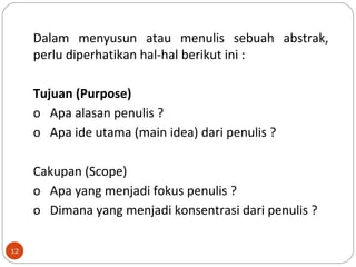 Dalam menyusun atau menulis sebuah abstrak,
perlu diperhatikan hal-hal berikut ini :
Tujuan (Purpose)
o Apa alasan penulis ?
o Apa ide utama (main idea) dari penulis ?
Cakupan (Scope)
o Apa yang menjadi fokus penulis ?
o Dimana yang menjadi konsentrasi dari penulis ?
12
 