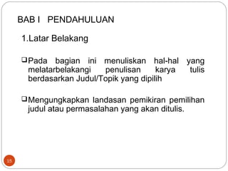 BAB I PENDAHULUAN
15
1.Latar Belakang
Pada bagian ini menuliskan hal-hal yang
melatarbelakangi penulisan karya tulis
berdasarkan Judul/Topik yang dipilih
Mengungkapkan landasan pemikiran pemilihan
judul atau permasalahan yang akan ditulis.
 