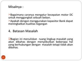 17
Misalnya :
Bagaimana caranya mengatur kecepatan motor DC
untuk menggangkat sebuah beban.
Apakah dengan menggunakan kapasitor Bank dapat
meningkatkan kualitas tegangan
4. Batasan Masalah
Bagian ini menuliskan ruang lingkup masalah yang
akan dibahas dengan menyebutkan beberapa hal
yang berhubungan dengan masalah tetapi tidak akan
dibahas.
 
