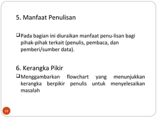 18
5. Manfaat Penulisan
Pada bagian ini diuraikan manfaat penu-lisan bagi
pihak-pihak terkait (penulis, pembaca, dan
pemberi/sumber data).
6. Kerangka Pikir
Menggambarkan flowchart yang menunjukkan
kerangka berpikir penulis untuk menyelesaikan
masalah
 