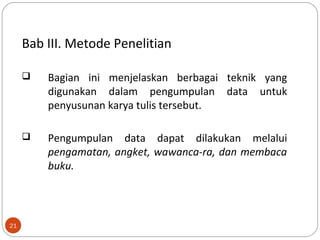21
Bab III. Metode Penelitian
 Bagian ini menjelaskan berbagai teknik yang
digunakan dalam pengumpulan data untuk
penyusunan karya tulis tersebut.
 Pengumpulan data dapat dilakukan melalui
pengamatan, angket, wawanca-ra, dan membaca
buku.
 