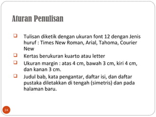 Aturan Penulisan
24
 Tulisan diketik dengan ukuran font 12 dengan Jenis
huruf : Times New Roman, Arial, Tahoma, Courier
New
 Kertas berukuran kuarto atau letter
 Ukuran margin : atas 4 cm, bawah 3 cm, kiri 4 cm,
dan kanan 3 cm.
 Judul bab, kata pengantar, daftar isi, dan daftar
pustaka diletakkan di tengah (simetris) dan pada
halaman baru.
 