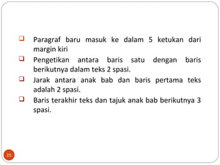 25
 Paragraf baru masuk ke dalam 5 ketukan dari
margin kiri
 Pengetikan antara baris satu dengan baris
berikutnya dalam teks 2 spasi.
 Jarak antara anak bab dan baris pertama teks
adalah 2 spasi.
 Baris terakhir teks dan tajuk anak bab berikutnya 3
spasi.
 