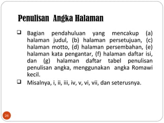 Penulisan Angka Halaman
26
 Bagian pendahuluan yang mencakup (a)
halaman judul, (b) halaman persetujuan, (c)
halaman motto, (d) halaman persembahan, (e)
halaman kata pengantar, (f) halaman daftar isi,
dan (g) halaman daftar tabel penulisan
penulisan angka, menggunakan angka Romawi
kecil.
 Misalnya, i, ii, iii, iv, v, vi, vii, dan seterusnya.
 