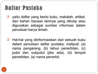 30
 yaitu daftar yang berisi buku, makalah, artikel,
dan bahan bacaan lainnya yang dikutip atau
digunakan sebagai sumber informasi dalam
penulisan karya ilmiah.
 Hal-hal yang diinformasikan dari sebuah buku
dalam penulisan daftar pustaka, meliputi: (a)
nama pengarang, (b) tahun penerbitan, (c)
judul dan subjudul (jika ada), (d) tempat
penerbitan, (e) nama penerbit.
Daftar Pustaka
 
