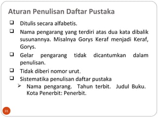 Aturan Penulisan Daftar Pustaka
31
 Ditulis secara alfabetis.
 Nama pengarang yang terdiri atas dua kata dibalik
susunannya. Misalnya Gorys Keraf menjadi Keraf,
Gorys.
 Gelar pengarang tidak dicantumkan dalam
penulisan.
 Tidak diberi nomor urut.
 Sistematika penulisan daftar pustaka
 Nama pengarang. Tahun terbit. Judul Buku.
Kota Penerbit: Penerbit.
 