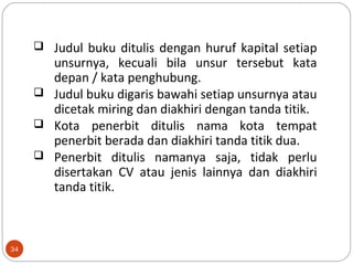 34
 Judul buku ditulis dengan huruf kapital setiap
unsurnya, kecuali bila unsur tersebut kata
depan / kata penghubung.
 Judul buku digaris bawahi setiap unsurnya atau
dicetak miring dan diakhiri dengan tanda titik.
 Kota penerbit ditulis nama kota tempat
penerbit berada dan diakhiri tanda titik dua.
 Penerbit ditulis namanya saja, tidak perlu
disertakan CV atau jenis lainnya dan diakhiri
tanda titik.
 