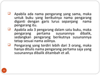 35
 Apabila ada nama pengarang yang sama, maka
untuk buku yang berikutnya nama pengarang
diganti dengan garis lurus sepanjang nama
pengarang itu.
 Apabila ada 3 pengarang dalam satu buku, maka
pengarang pertama susunannya dibalik,
sedangkan pengarang berikutnya susunannya
tetap sesuai nama aslinya.
 Pengarang yang terdiri lebih dari 3 orang, maka
hanya ditulis nama pengarang pertama saja yang
susunannya dibalik ditambah et all.
 