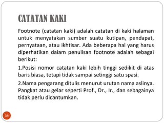 Footnote (catatan kaki) adalah catatan di kaki halaman
untuk menyatakan sumber suatu kutipan, pendapat,
pernyataan, atau ikhtisar. Ada beberapa hal yang harus
diperhatikan dalam penulisan footnote adalah sebagai
berikut:
1.Posisi nomor catatan kaki lebih tinggi sedikit di atas
baris biasa, tetapi tidak sampai setinggi satu spasi.
2.Nama pengarang ditulis menurut urutan nama aslinya.
Pangkat atau gelar seperti Prof., Dr., Ir., dan sebagainya
tidak perlu dicantumkan.
38
CATATAN KAKI
 