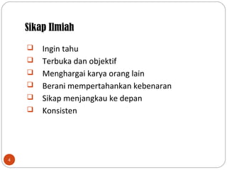 Sikap Ilmiah
4
 Ingin tahu
 Terbuka dan objektif
 Menghargai karya orang lain
 Berani mempertahankan kebenaran
 Sikap menjangkau ke depan
 Konsisten
 