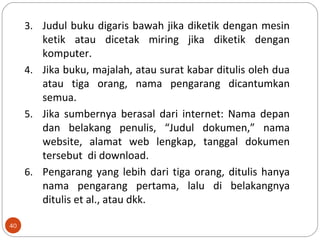 3. Judul buku digaris bawah jika diketik dengan mesin
ketik atau dicetak miring jika diketik dengan
komputer.
4. Jika buku, majalah, atau surat kabar ditulis oleh dua
atau tiga orang, nama pengarang dicantumkan
semua.
5. Jika sumbernya berasal dari internet: Nama depan
dan belakang penulis, “Judul dokumen,” nama
website, alamat web lengkap, tanggal dokumen
tersebut di download.
6. Pengarang yang lebih dari tiga orang, ditulis hanya
nama pengarang pertama, lalu di belakangnya
ditulis et al., atau dkk.
40
 