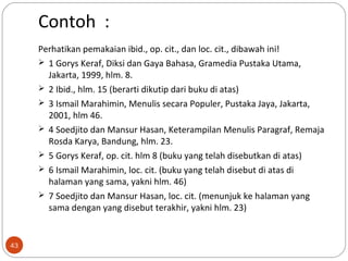 Contoh :
Perhatikan pemakaian ibid., op. cit., dan loc. cit., dibawah ini!
 1 Gorys Keraf, Diksi dan Gaya Bahasa, Gramedia Pustaka Utama,
Jakarta, 1999, hlm. 8.
 2 Ibid., hlm. 15 (berarti dikutip dari buku di atas)
 3 Ismail Marahimin, Menulis secara Populer, Pustaka Jaya, Jakarta,
2001, hlm 46.
 4 Soedjito dan Mansur Hasan, Keterampilan Menulis Paragraf, Remaja
Rosda Karya, Bandung, hlm. 23.
 5 Gorys Keraf, op. cit. hlm 8 (buku yang telah disebutkan di atas)
 6 Ismail Marahimin, loc. cit. (buku yang telah disebut di atas di
halaman yang sama, yakni hlm. 46)
 7 Soedjito dan Mansur Hasan, loc. cit. (menunjuk ke halaman yang
sama dengan yang disebut terakhir, yakni hlm. 23)
43
 
