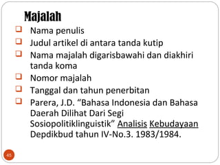 Majalah
45
 Nama penulis
 Judul artikel di antara tanda kutip
 Nama majalah digarisbawahi dan diakhiri
tanda koma
 Nomor majalah
 Tanggal dan tahun penerbitan
 Parera, J.D. “Bahasa Indonesia dan Bahasa
Daerah Dilihat Dari Segi
Sosiopolitiklinguistik” Analisis Kebudayaan
Depdikbud tahun IV-No.3. 1983/1984.
 
