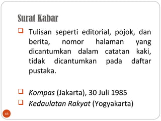 Surat Kabar
46
 Tulisan seperti editorial, pojok, dan
berita, nomor halaman yang
dicantumkan dalam catatan kaki,
tidak dicantumkan pada daftar
pustaka.
 Kompas (Jakarta), 30 Juli 1985
 Kedaulatan Rakyat (Yogyakarta)
 