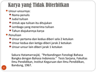 Karya yang Tidak Diterbitkan
47
Unsur-unsurnya:
Nama penulis
Judul tulisan
Untuk apa tulisan itu ditujukan
Lembaga yang menerima tulisan
Tahun diajukannya karya
Penulisan
Unsur pertama dan kedua diberi sela 2 ketukan
Unsur kedua dan ketiga diberi jarak 2 ketukan
Unsur-unsur lain diberi jarak 1 ketukan
Sakura Hatamarrasjid, “Perbandingan Fonologi Bahasa
Bangka dengan Bahasa Indonesia.” Tesis Sarjana, Fakultas
Ilmu Pendidikan, Institut Keguruan dan Ilmu Pendidikan,
Bandung, 1967.
 