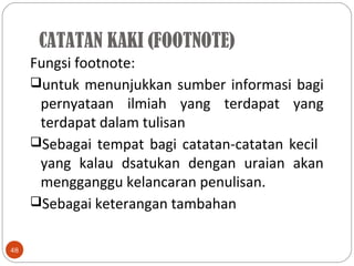 CATATAN KAKI (FOOTNOTE)
48
Fungsi footnote:
untuk menunjukkan sumber informasi bagi
pernyataan ilmiah yang terdapat yang
terdapat dalam tulisan
Sebagai tempat bagi catatan-catatan kecil
yang kalau dsatukan dengan uraian akan
mengganggu kelancaran penulisan.
Sebagai keterangan tambahan
 
