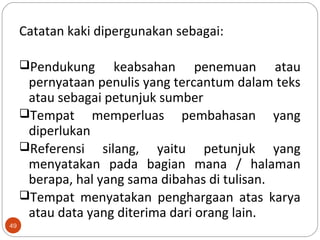 49
Catatan kaki dipergunakan sebagai:
Pendukung keabsahan penemuan atau
pernyataan penulis yang tercantum dalam teks
atau sebagai petunjuk sumber
Tempat memperluas pembahasan yang
diperlukan
Referensi silang, yaitu petunjuk yang
menyatakan pada bagian mana / halaman
berapa, hal yang sama dibahas di tulisan.
Tempat menyatakan penghargaan atas karya
atau data yang diterima dari orang lain.
 