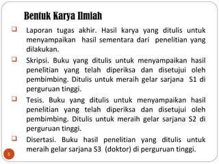 Bentuk Karya Ilmiah
5
 Laporan tugas akhir. Hasil karya yang ditulis untuk
menyampaikan hasil sementara dari penelitian yang
dilakukan.
 Skripsi. Buku yang ditulis untuk menyampaikan hasil
penelitian yang telah diperiksa dan disetujui oleh
pembimbing. Ditulis untuk meraih gelar sarjana S1 di
perguruan tinggi.
 Tesis. Buku yang ditulis untuk menyampaikan hasil
penelitian yang telah diperiksa dan disetujui oleh
pembimbing. Ditulis untuk meraih gelar sarjana S2 di
perguruan tinggi.
 Disertasi. Buku hasil penelitian yang ditulis untuk
meraih gelar sarjana S3 (doktor) di perguruan tinggi.
 