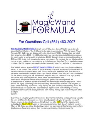 For Questions Call (561) 463-2007
THE MAGIC WAND FORMULA simply works! Why does it work? Well it has to do with
several different factors. The first factor is the size of commissions. With the Magic Wand
Formula 10K DVD, you are dealing with a big ticket item (R360)! Because its a big ticket
item anywhere from $800 - $10,000 dollar sale, you have the potential of big commissions.
It's much easier to sell a quality product at a $1,000 dollars 5 times as opposed to selling a
$10 item 500 times; both equaling the same commission. So you see, the big ticket enables
people to start making big commissions, and start earning them fast! So to conclude reason
number 1 for this program succeeding is the nature of the product and size of commissions.

The second reason why the MAGIC WAND FORMULA is such a success, is the marketing
aspect of the system. The system is set up where you receive a postcard in the mail with all
the information about the 10k dvd on it. That postcard has a website on it. The website is
the same for everyone, except it differs by a special affiliate code, unique for each marketer!
So the person visiting the 10k dvd site can only visit with this code and thus, sign up with
the person who sent the postcard. From there, you would enter your
name email and phone number and instantly you go into the autoresponder. An
autoresponder is an email system that sends out prerecorded emails in sequence. These
emails are highly converting sales and marketing emails based on Mack’s 15-20 years of
direct sales marketing experience. They literally tell, sell, and explain everything about the
product/service and opportunity. So in essence, a person with no marketing or selling
experience can begin with this system and start making money right away if they can follow
a simple
system!

Everything is setup for you from the website down to the marketing and advertising! Literally
it's set it and forget it. Because you never actually speak with your prospects, you won't
have a chance to blow this business. Simply put, you take YOU out of the equation and
instead put in Mack's 15-20 years of marketing experience. So it doesn't matter if you are
15yrs or 85, if you can follow this turnkey system you can make a life changing income from
this business, faster and quicker than you can ever imagine. So to conclude the
 