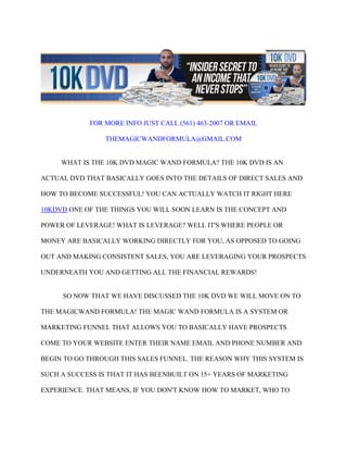 FOR MORE INFO JUST CALL (561) 463-2007 OR EMAIL

                THEMAGICWANDFORMULA@GMAIL.COM


     WHAT IS THE 10K DVD MAGIC WAND FORMULA? THE 10K DVD IS AN

ACTUAL DVD THAT BASICALLY GOES INTO THE DETAILS OF DIRECT SALES AND

HOW TO BECOME SUCCESSFUL! YOU CAN ACTUALLY WATCH IT RIGHT HERE

10KDVD ONE OF THE THINGS YOU WILL SOON LEARN IS THE CONCEPT AND

POWER OF LEVERAGE! WHAT IS LEVERAGE? WELL IT'S WHERE PEOPLE OR

MONEY ARE BASICALLY WORKING DIRECTLY FOR YOU, AS OPPOSED TO GOING

OUT AND MAKING CONSISTENT SALES, YOU ARE LEVERAGING YOUR PROSPECTS

UNDERNEATH YOU AND GETTING ALL THE FINANCIAL REWARDS!


     SO NOW THAT WE HAVE DISCUSSED THE 10K DVD WE WILL MOVE ON TO

THE MAGICWAND FORMULA! THE MAGIC WAND FORMULA IS A SYSTEM OR

MARKETING FUNNEL THAT ALLOWS YOU TO BASICALLY HAVE PROSPECTS

COME TO YOUR WEBSITE ENTER THEIR NAME EMAIL AND PHONE NUMBER AND

BEGIN TO GO THROUGH THIS SALES FUNNEL. THE REASON WHY THIS SYSTEM IS

SUCH A SUCCESS IS THAT IT HAS BEENBUILT ON 15+ YEARS OF MARKETING

EXPERIENCE. THAT MEANS, IF YOU DON'T KNOW HOW TO MARKET, WHO TO
 