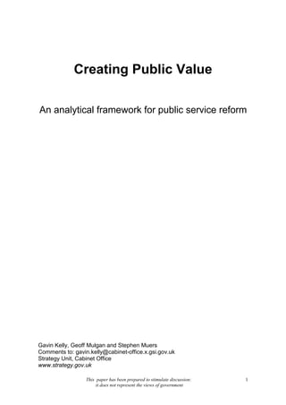 This paper has been prepared to stimulate discussion:
it does not represent the views of government
1
Creating Public Value
An analytical framework for public service reform
Gavin Kelly, Geoff Mulgan and Stephen Muers
Comments to: gavin.kelly@cabinet-office.x.gsi.gov.uk
Strategy Unit, Cabinet Office
www.strategy.gov.uk
 