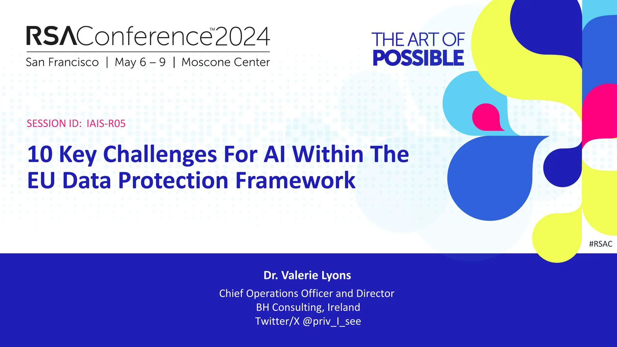 SESSION ID:
#RSAC
Dr. Valerie Lyons
10 Key Challenges For AI Within The
EU Data Protection Framework
Chief Operations Officer and Director
BH Consulting, Ireland
Twitter/X @priv_I_see
IAIS-R05
 