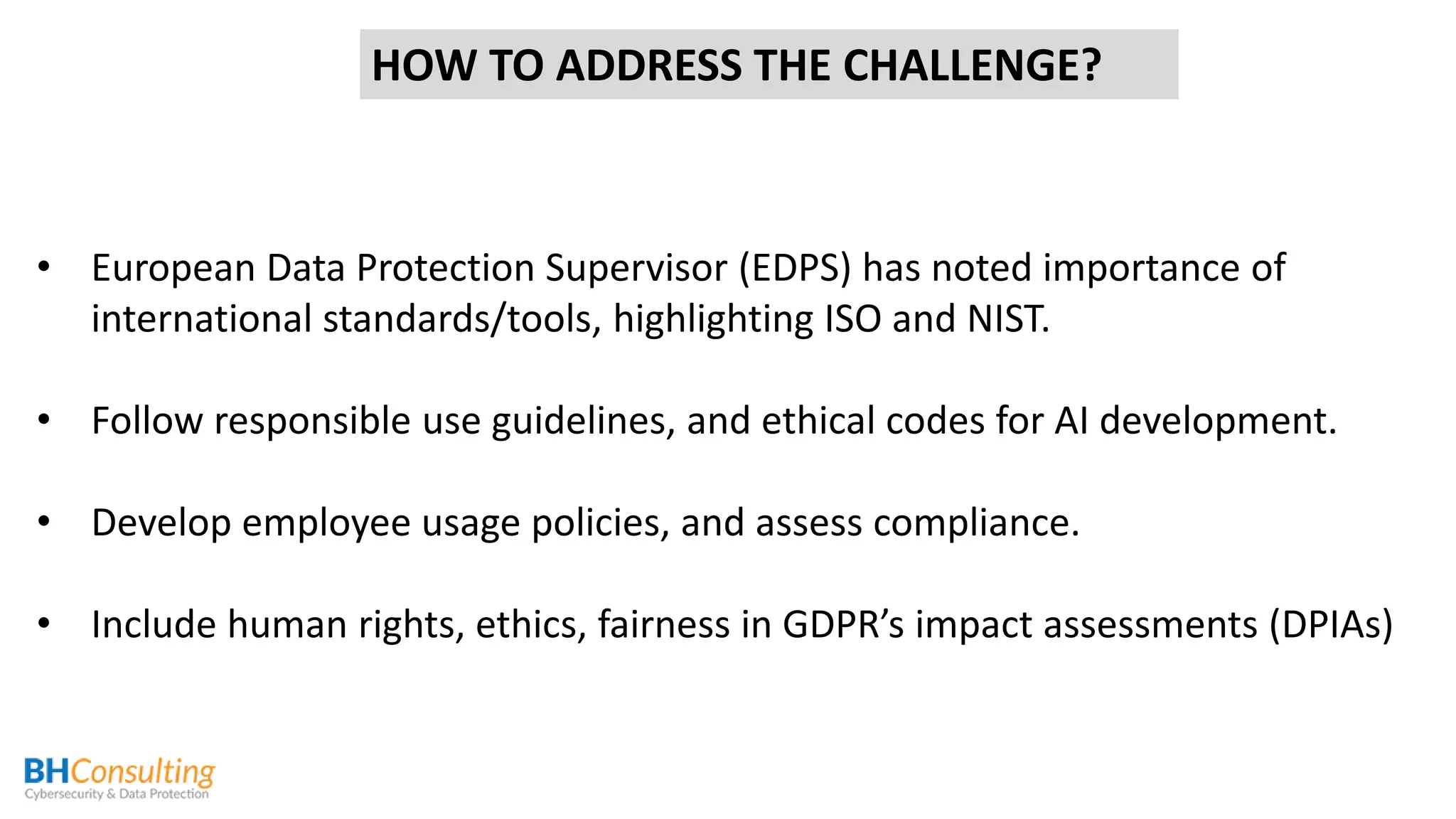 • European Data Protection Supervisor (EDPS) has noted importance of
international standards/tools, highlighting ISO and NIST.
• Follow responsible use guidelines, and ethical codes for AI development.
• Develop employee usage policies, and assess compliance.
• Include human rights, ethics, fairness in GDPR’s impact assessments (DPIAs)
HOW TO ADDRESS THE CHALLENGE?
 