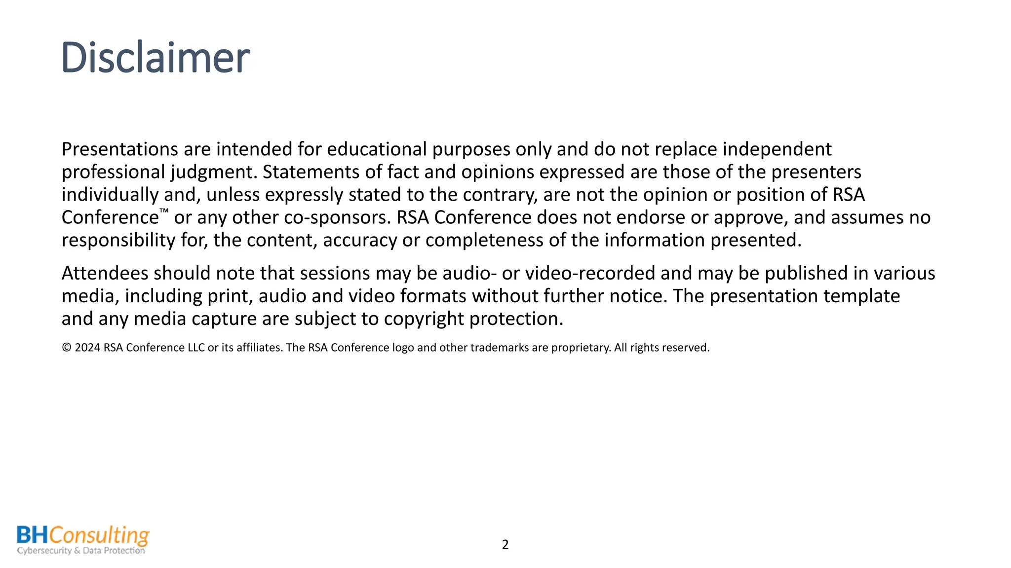 Disclaimer
Presentations are intended for educational purposes only and do not replace independent
professional judgment. Statements of fact and opinions expressed are those of the presenters
individually and, unless expressly stated to the contrary, are not the opinion or position of RSA
Conference or any other co-sponsors. RSA Conference does not endorse or approve, and assumes no
responsibility for, the content, accuracy or completeness of the information presented.
Attendees should note that sessions may be audio- or video-recorded and may be published in various
media, including print, audio and video formats without further notice. The presentation template
and any media capture are subject to copyright protection.
© 2024 RSA Conference LLC or its affiliates. The RSA Conference logo and other trademarks are proprietary. All rights reserved.
2
 