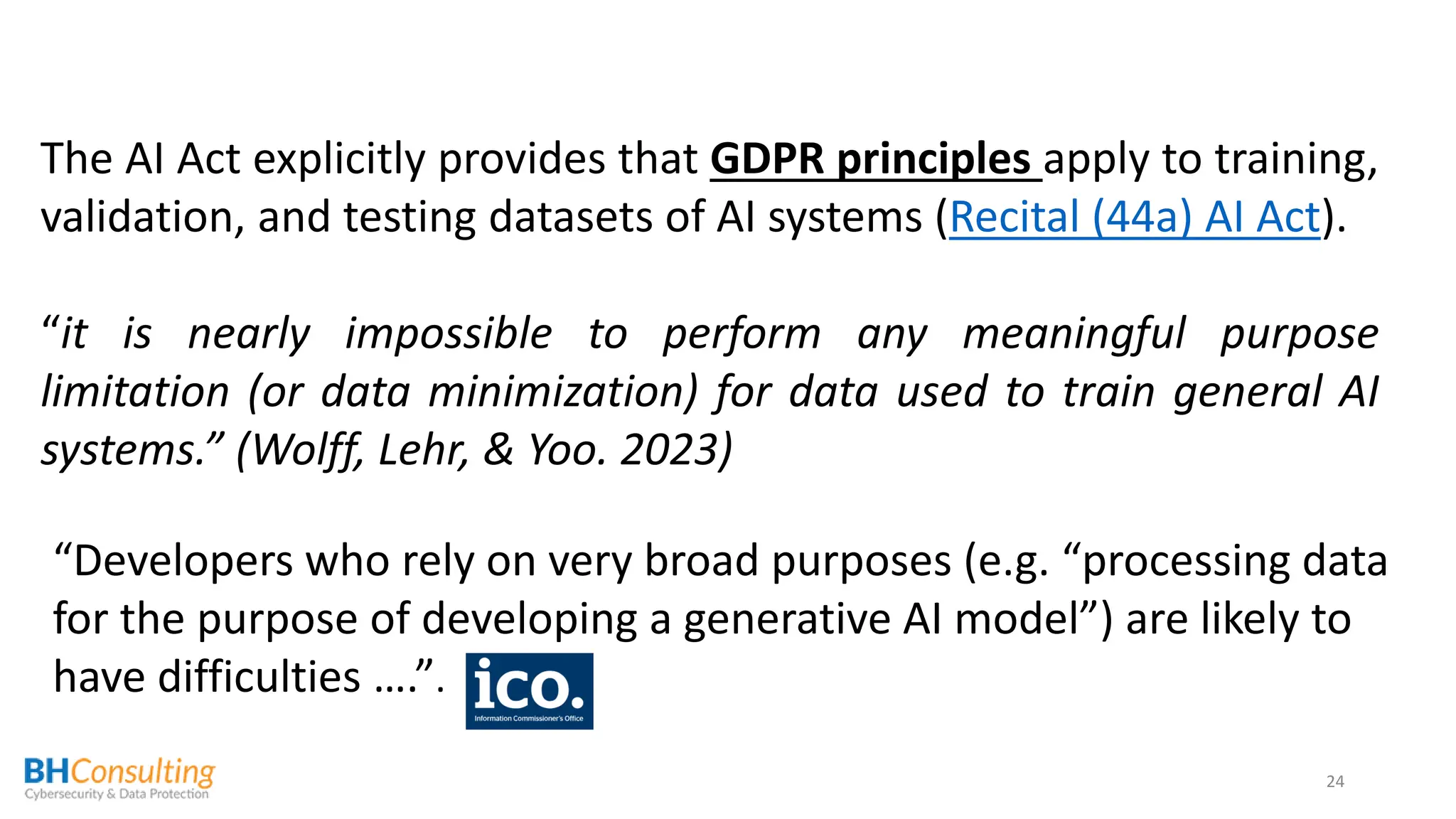 24
The AI Act explicitly provides that GDPR principles apply to training,
validation, and testing datasets of AI systems (Recital (44a) AI Act).
“it is nearly impossible to perform any meaningful purpose
limitation (or data minimization) for data used to train general AI
systems.” (Wolff, Lehr, & Yoo. 2023)
“Developers who rely on very broad purposes (e.g. “processing data
for the purpose of developing a generative AI model”) are likely to
have difficulties ….”.
 