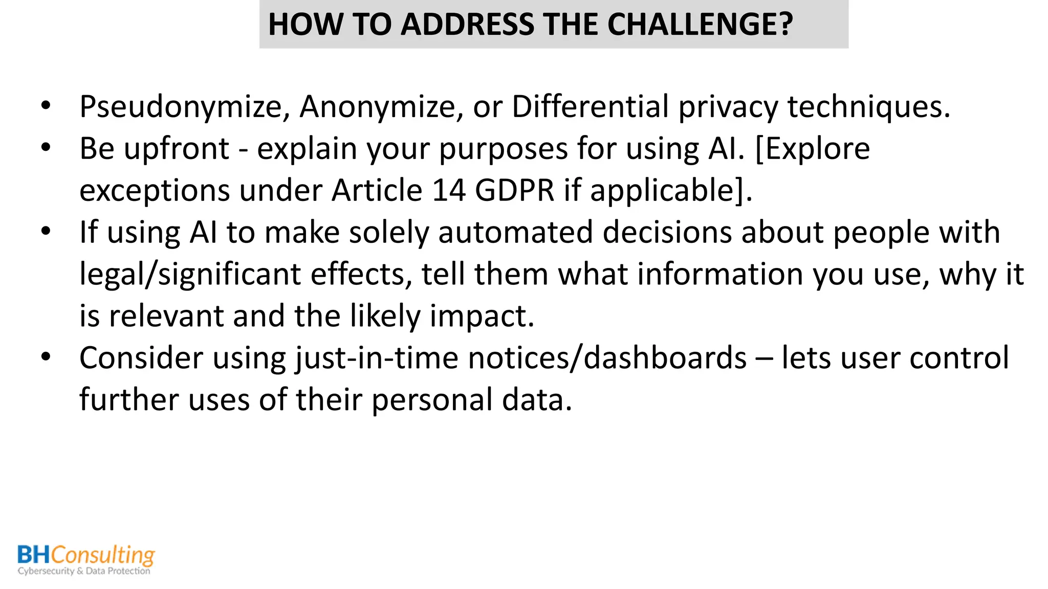 HOW TO ADDRESS THE CHALLENGE?
• Pseudonymize, Anonymize, or Differential privacy techniques.
• Be upfront - explain your purposes for using AI. [Explore
exceptions under Article 14 GDPR if applicable].
• If using AI to make solely automated decisions about people with
legal/significant effects, tell them what information you use, why it
is relevant and the likely impact.
• Consider using just-in-time notices/dashboards – lets user control
further uses of their personal data.
 