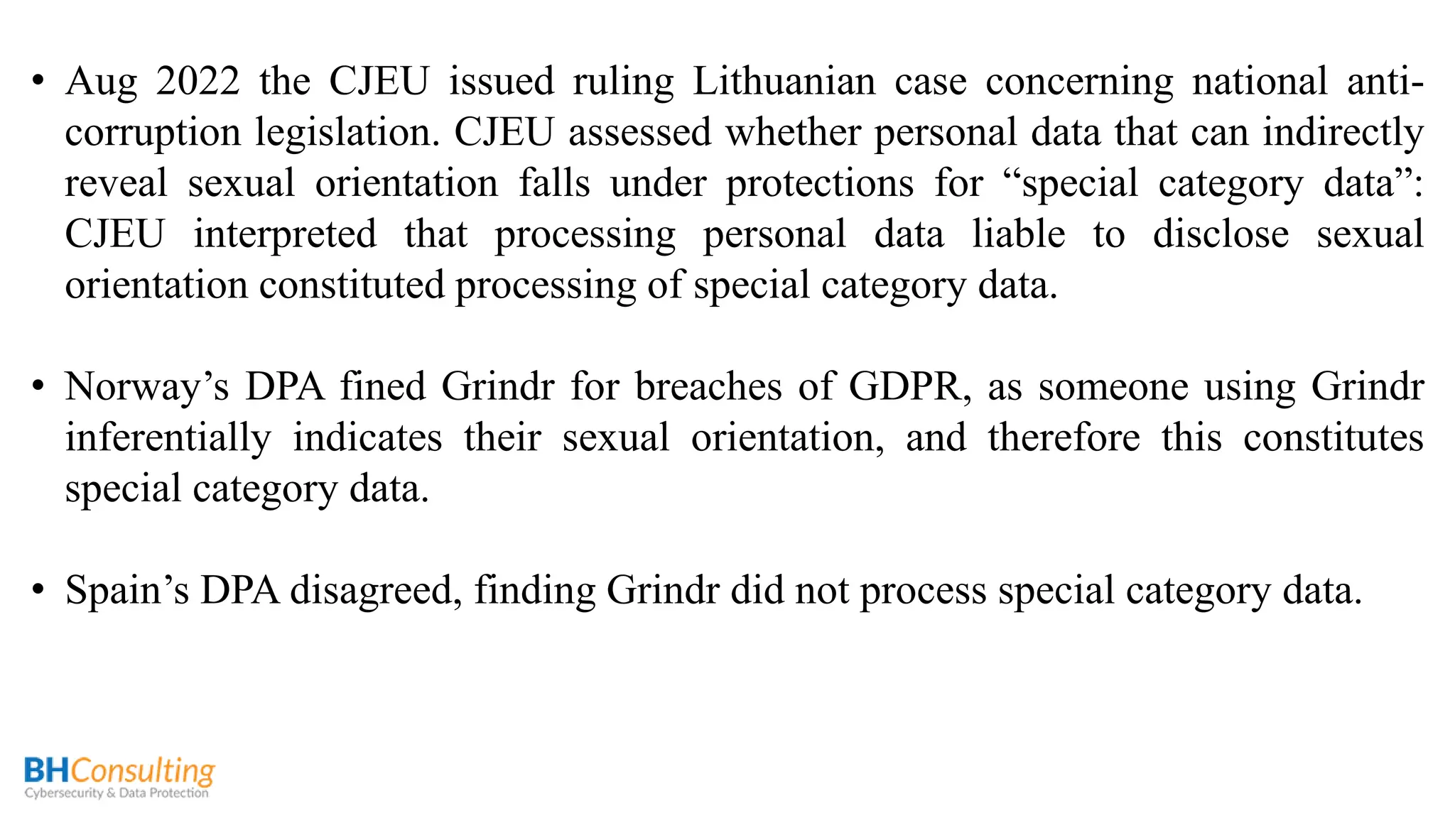 • Aug 2022 the CJEU issued ruling Lithuanian case concerning national anti-
corruption legislation. CJEU assessed whether personal data that can indirectly
reveal sexual orientation falls under protections for “special category data”:
CJEU interpreted that processing personal data liable to disclose sexual
orientation constituted processing of special category data.
• Norway’s DPA fined Grindr for breaches of GDPR, as someone using Grindr
inferentially indicates their sexual orientation, and therefore this constitutes
special category data.
• Spain’s DPA disagreed, finding Grindr did not process special category data.
 