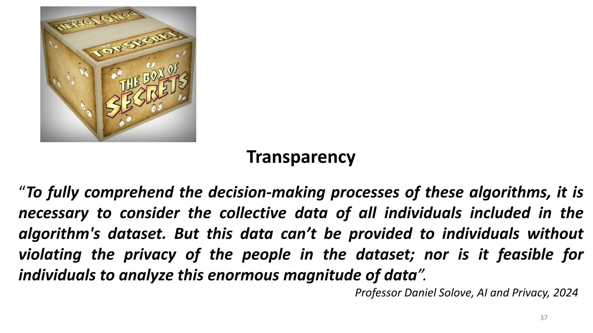 37
Transparency
“To fully comprehend the decision-making processes of these algorithms, it is
necessary to consider the collective data of all individuals included in the
algorithm's dataset. But this data can’t be provided to individuals without
violating the privacy of the people in the dataset; nor is it feasible for
individuals to analyze this enormous magnitude of data”.
Professor Daniel Solove, AI and Privacy, 2024
 