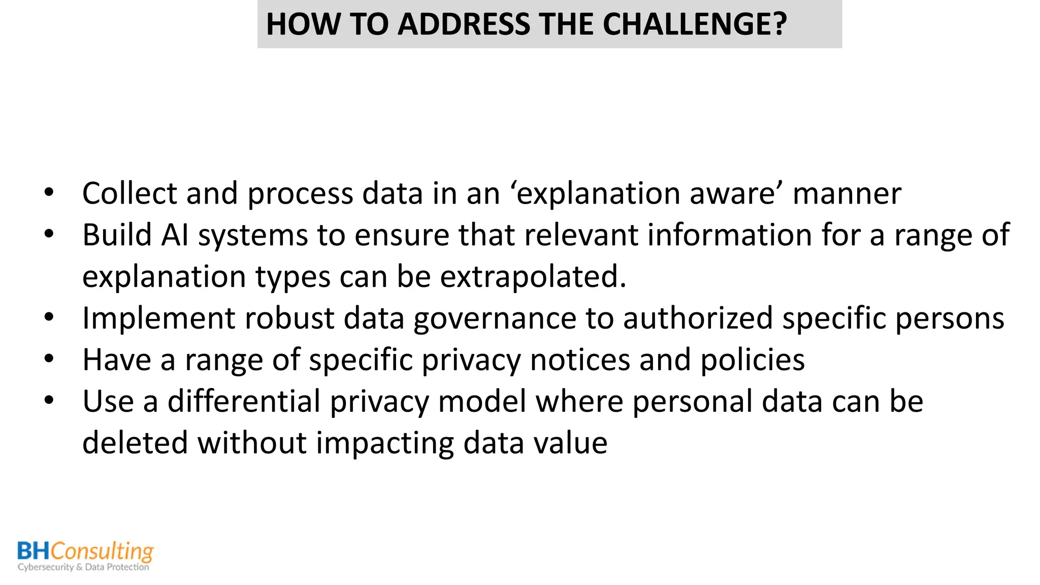 • Collect and process data in an ‘explanation aware’ manner
• Build AI systems to ensure that relevant information for a range of
explanation types can be extrapolated.
• Implement robust data governance to authorized specific persons
• Have a range of specific privacy notices and policies
• Use a differential privacy model where personal data can be
deleted without impacting data value
HOW TO ADDRESS THE CHALLENGE?
 