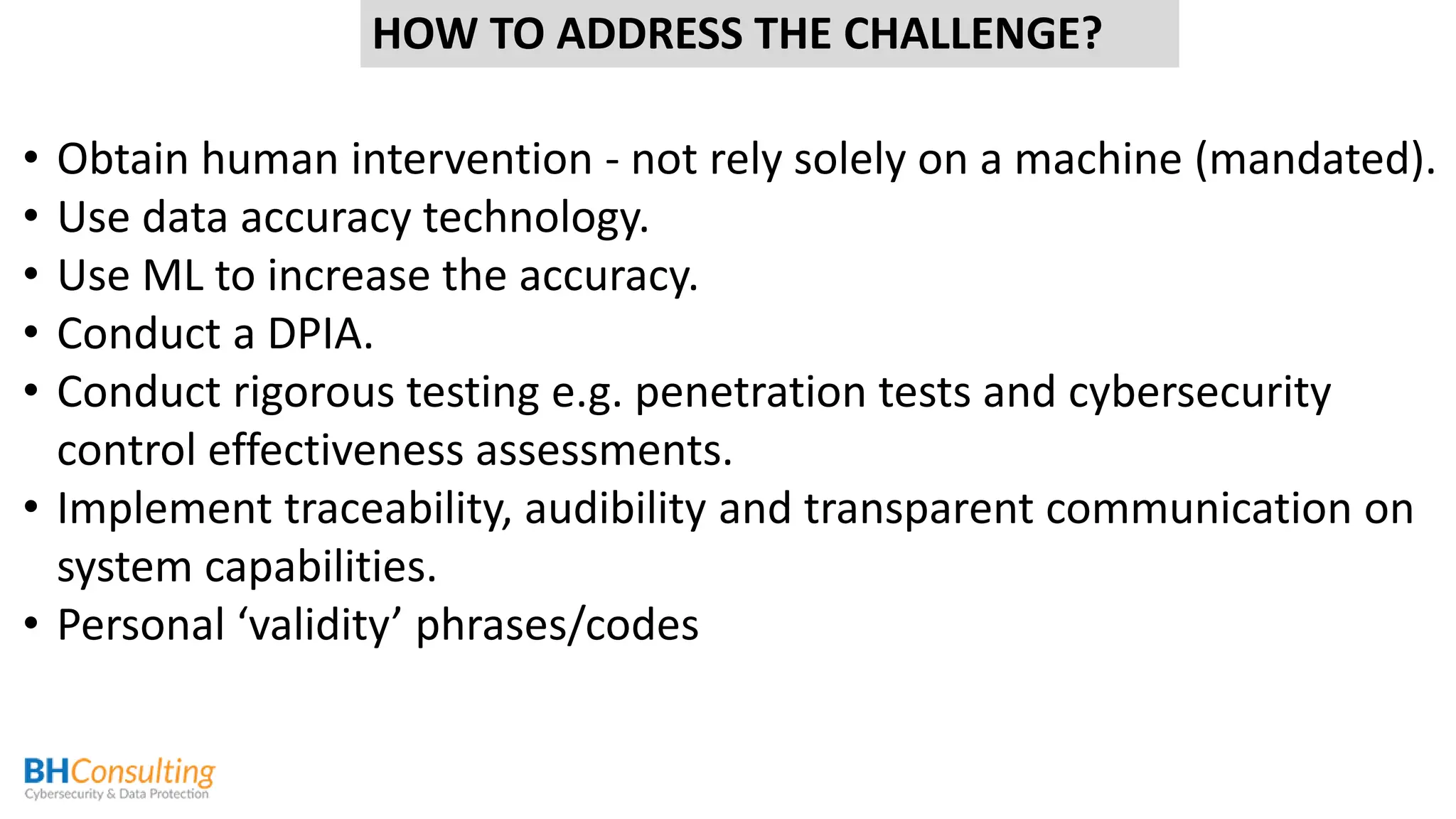 • Obtain human intervention - not rely solely on a machine (mandated).
• Use data accuracy technology.
• Use ML to increase the accuracy.
• Conduct a DPIA.
• Conduct rigorous testing e.g. penetration tests and cybersecurity
control effectiveness assessments.
• Implement traceability, audibility and transparent communication on
system capabilities.
• Personal ‘validity’ phrases/codes
HOW TO ADDRESS THE CHALLENGE?
 