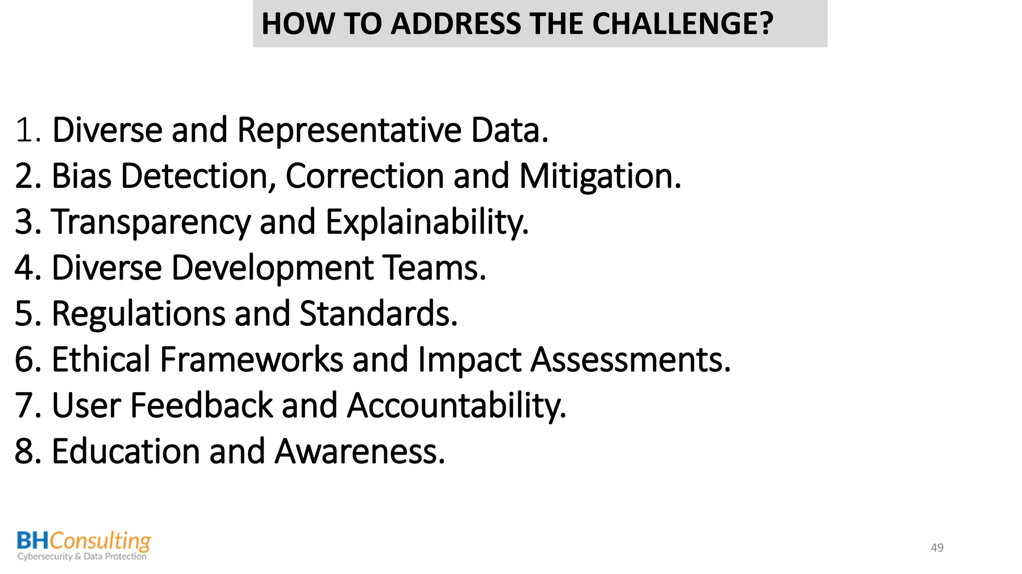 49
1. Diverse and Representative Data.
2. Bias Detection, Correction and Mitigation.
3. Transparency and Explainability.
4. Diverse Development Teams.
5. Regulations and Standards.
6. Ethical Frameworks and Impact Assessments.
7. User Feedback and Accountability.
8. Education and Awareness.
HOW TO ADDRESS THE CHALLENGE?
 