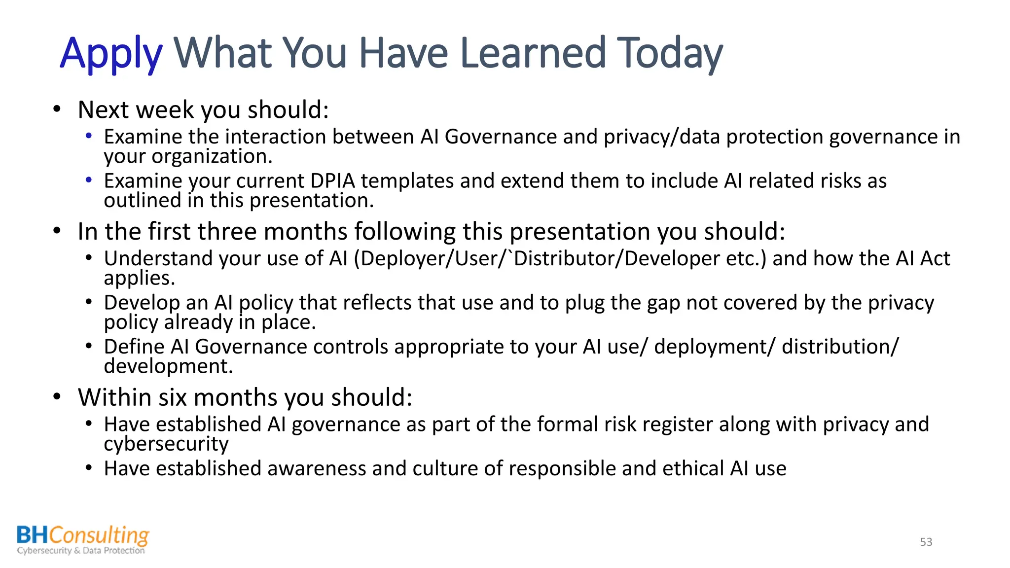 Apply What You Have Learned Today
• Next week you should:
• Examine the interaction between AI Governance and privacy/data protection governance in
your organization.
• Examine your current DPIA templates and extend them to include AI related risks as
outlined in this presentation.
• In the first three months following this presentation you should:
• Understand your use of AI (Deployer/User/`Distributor/Developer etc.) and how the AI Act
applies.
• Develop an AI policy that reflects that use and to plug the gap not covered by the privacy
policy already in place.
• Define AI Governance controls appropriate to your AI use/ deployment/ distribution/
development.
• Within six months you should:
• Have established AI governance as part of the formal risk register along with privacy and
cybersecurity
• Have established awareness and culture of responsible and ethical AI use
53
 