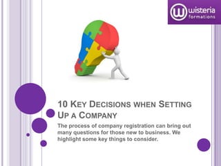 10 KEY DECISIONS WHEN SETTING
UP A COMPANY
The process of company registration can bring out
many questions for those new to business. We
highlight some key things to consider.
 