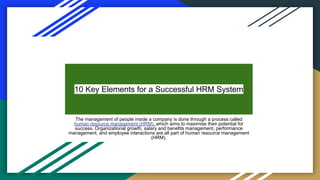 10 Key Elements for a Successful HRM System
The management of people inside a company is done through a process called
human resource management (HRM), which aims to maximise their potential for
success. Organizational growth, salary and benefits management, performance
management, and employee interactions are all part of human resource management
(HRM).
 