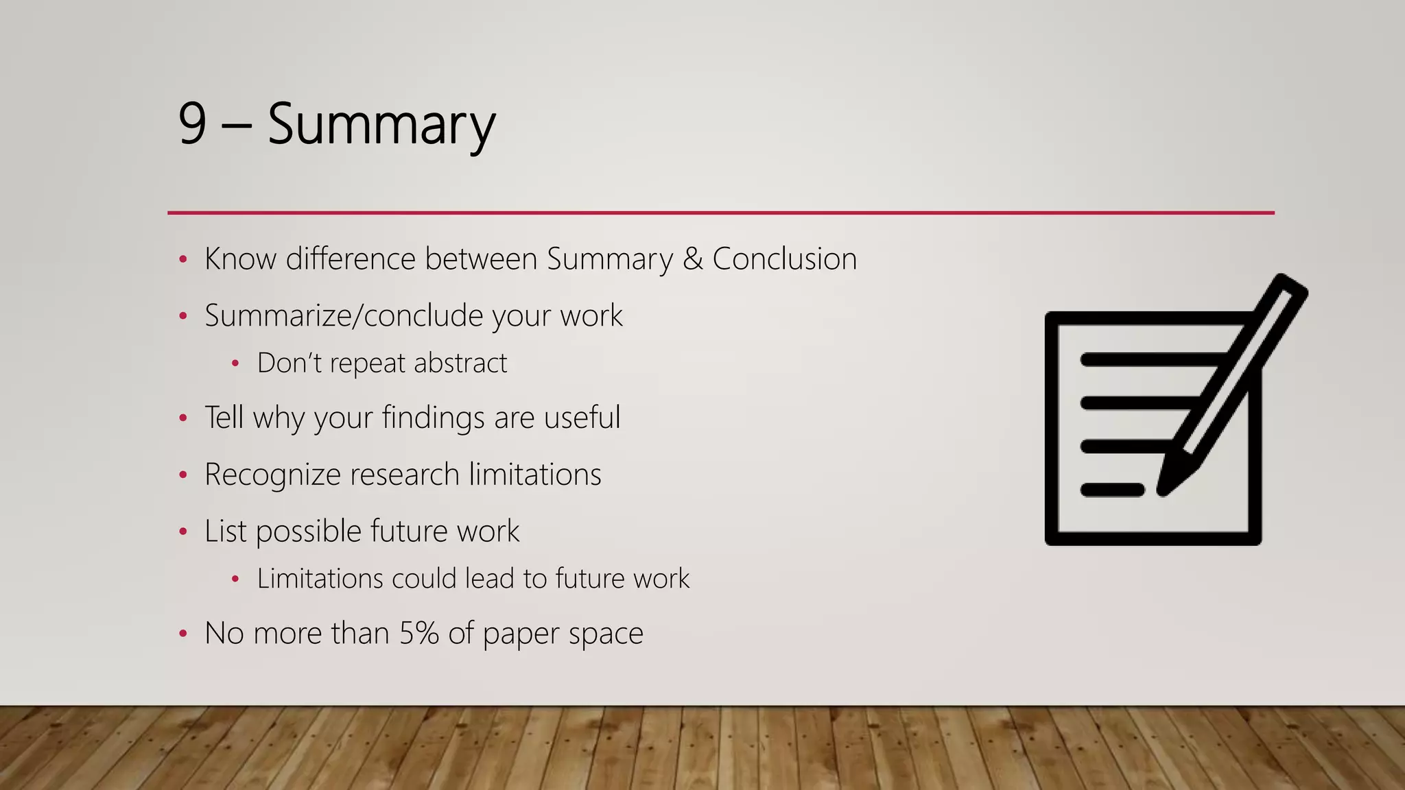 9 – Summary
• Know difference between Summary & Conclusion
• Summarize/conclude your work
• Don’t repeat abstract
• Tell why your findings are useful
• Recognize research limitations
• List possible future work
• Limitations could lead to future work
• No more than 5% of paper space
 