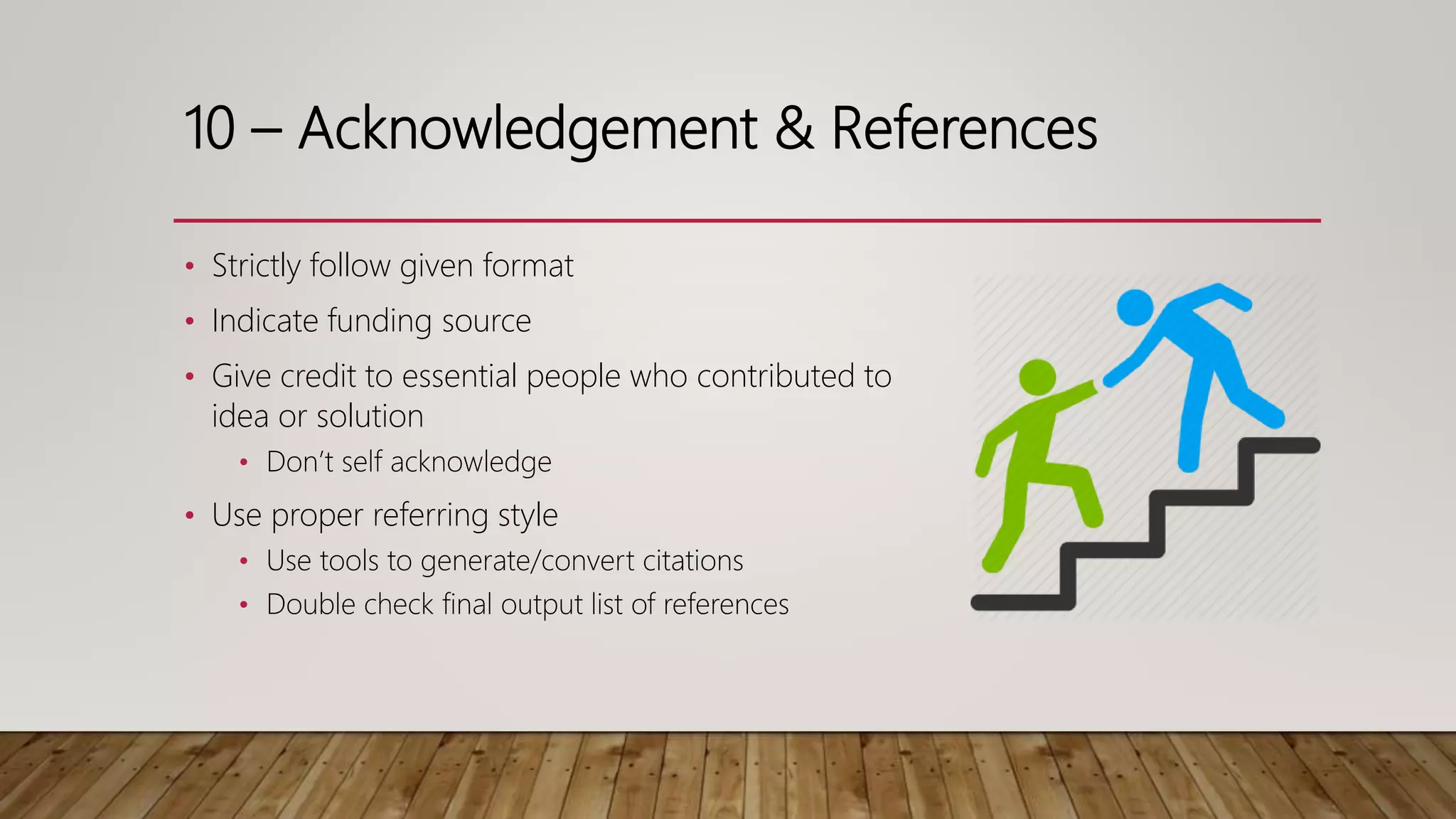10 – Acknowledgement & References
• Strictly follow given format
• Indicate funding source
• Give credit to essential people who contributed to
idea or solution
• Don’t self acknowledge
• Use proper referring style
• Use tools to generate/convert citations
• Double check final output list of references
 
