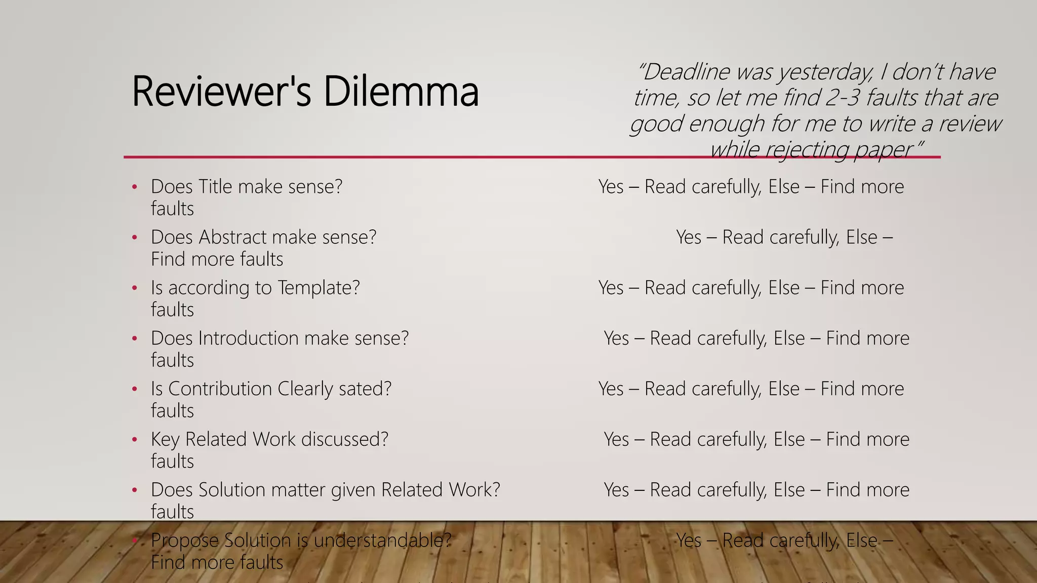 Reviewer's Dilemma
• Does Title make sense? Yes – Read carefully, Else – Find more
faults
• Does Abstract make sense? Yes – Read carefully, Else –
Find more faults
• Is according to Template? Yes – Read carefully, Else – Find more
faults
• Does Introduction make sense? Yes – Read carefully, Else – Find more
faults
• Is Contribution Clearly sated? Yes – Read carefully, Else – Find more
faults
• Key Related Work discussed? Yes – Read carefully, Else – Find more
faults
• Does Solution matter given Related Work? Yes – Read carefully, Else – Find more
faults
• Propose Solution is understandable? Yes – Read carefully, Else –
Find more faults
“Deadline was yesterday, I don’t have
time, so let me find 2-3 faults that are
good enough for me to write a review
while rejecting paper”
 