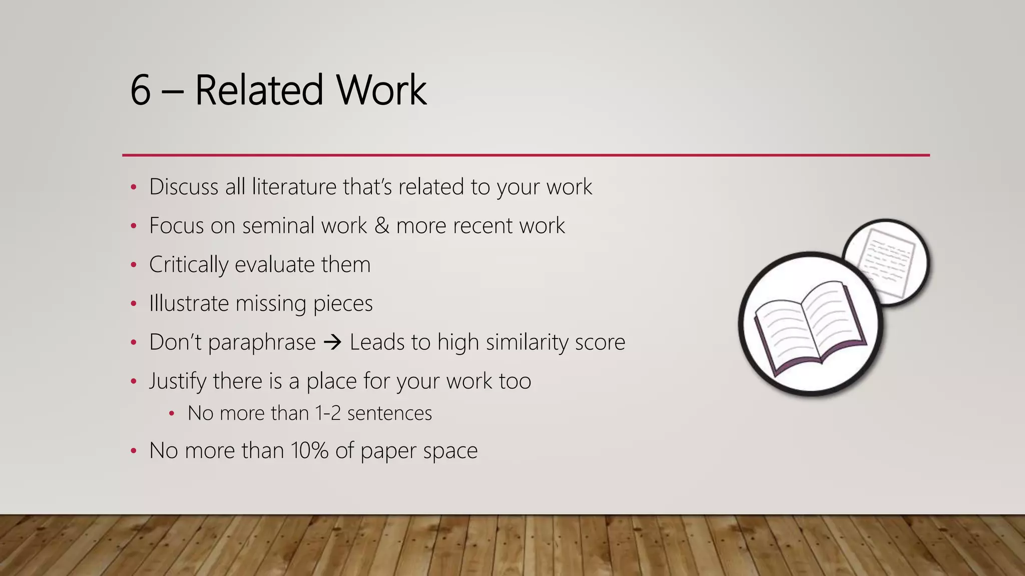 6 – Related Work
• Discuss all literature that’s related to your work
• Focus on seminal work & more recent work
• Critically evaluate them
• Illustrate missing pieces
• Don’t paraphrase  Leads to high similarity score
• Justify there is a place for your work too
• No more than 1-2 sentences
• No more than 10% of paper space
 