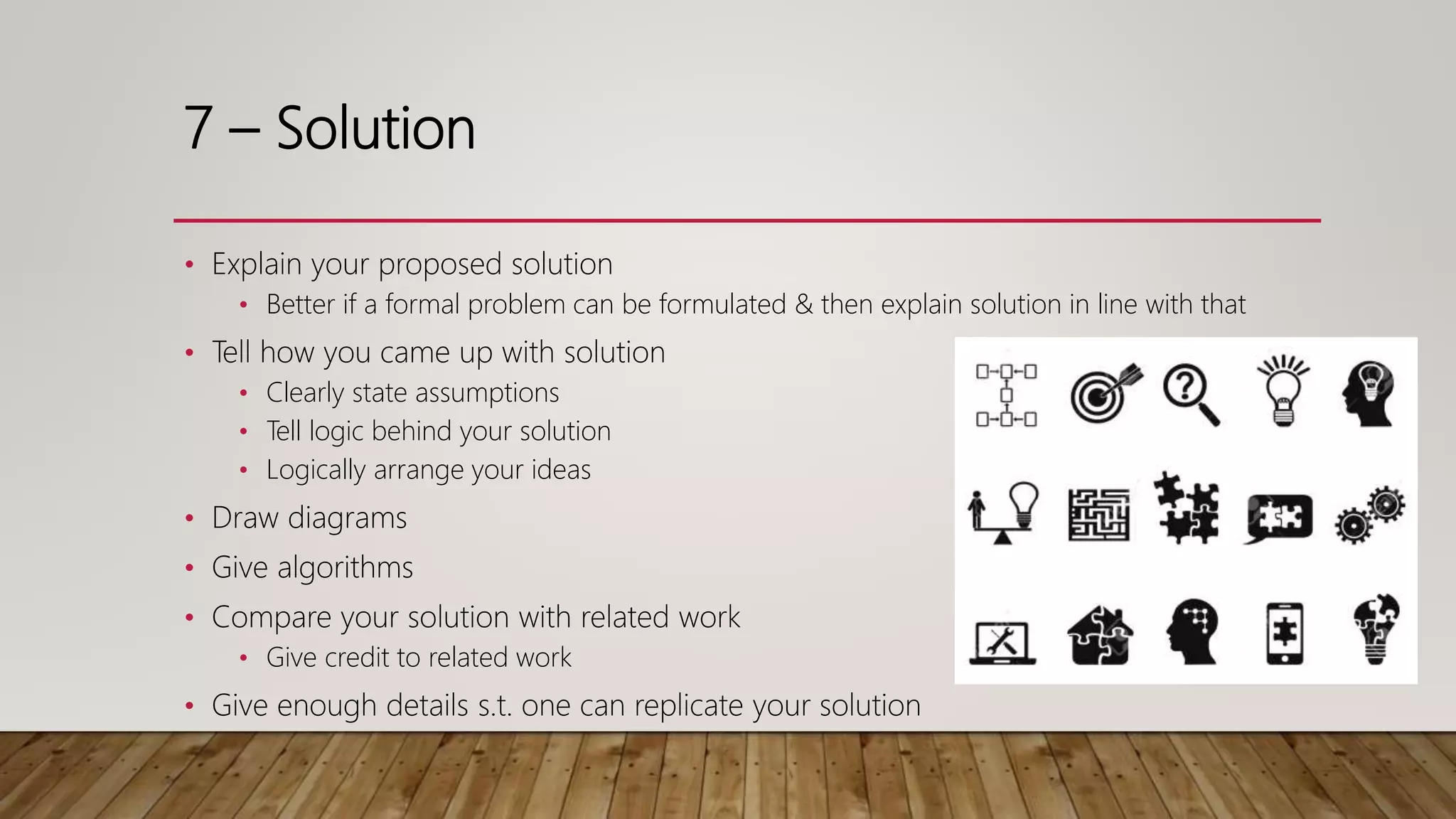 7 – Solution
• Explain your proposed solution
• Better if a formal problem can be formulated & then explain solution in line with that
• Tell how you came up with solution
• Clearly state assumptions
• Tell logic behind your solution
• Logically arrange your ideas
• Draw diagrams
• Give algorithms
• Compare your solution with related work
• Give credit to related work
• Give enough details s.t. one can replicate your solution
 