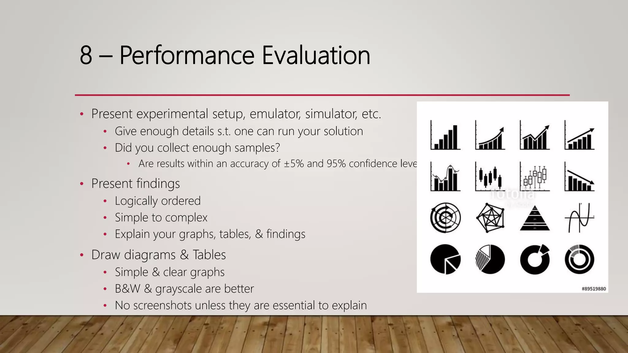 8 – Performance Evaluation
• Present experimental setup, emulator, simulator, etc.
• Give enough details s.t. one can run your solution
• Did you collect enough samples?
• Are results within an accuracy of ±5% and 95% confidence level?
• Present findings
• Logically ordered
• Simple to complex
• Explain your graphs, tables, & findings
• Draw diagrams & Tables
• Simple & clear graphs
• B&W & grayscale are better
• No screenshots unless they are essential to explain
 