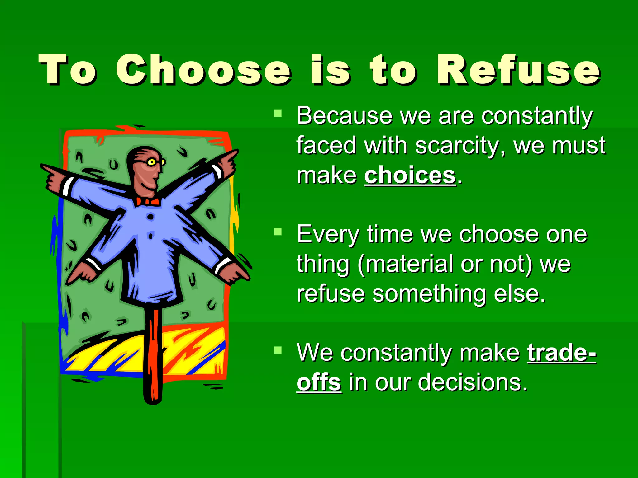 To Choose is to Refuse Because we are constantly faced with scarcity, we must make  choices . Every time we choose one thing (material or not) we refuse something else. We constantly make  trade-offs  in our decisions. 