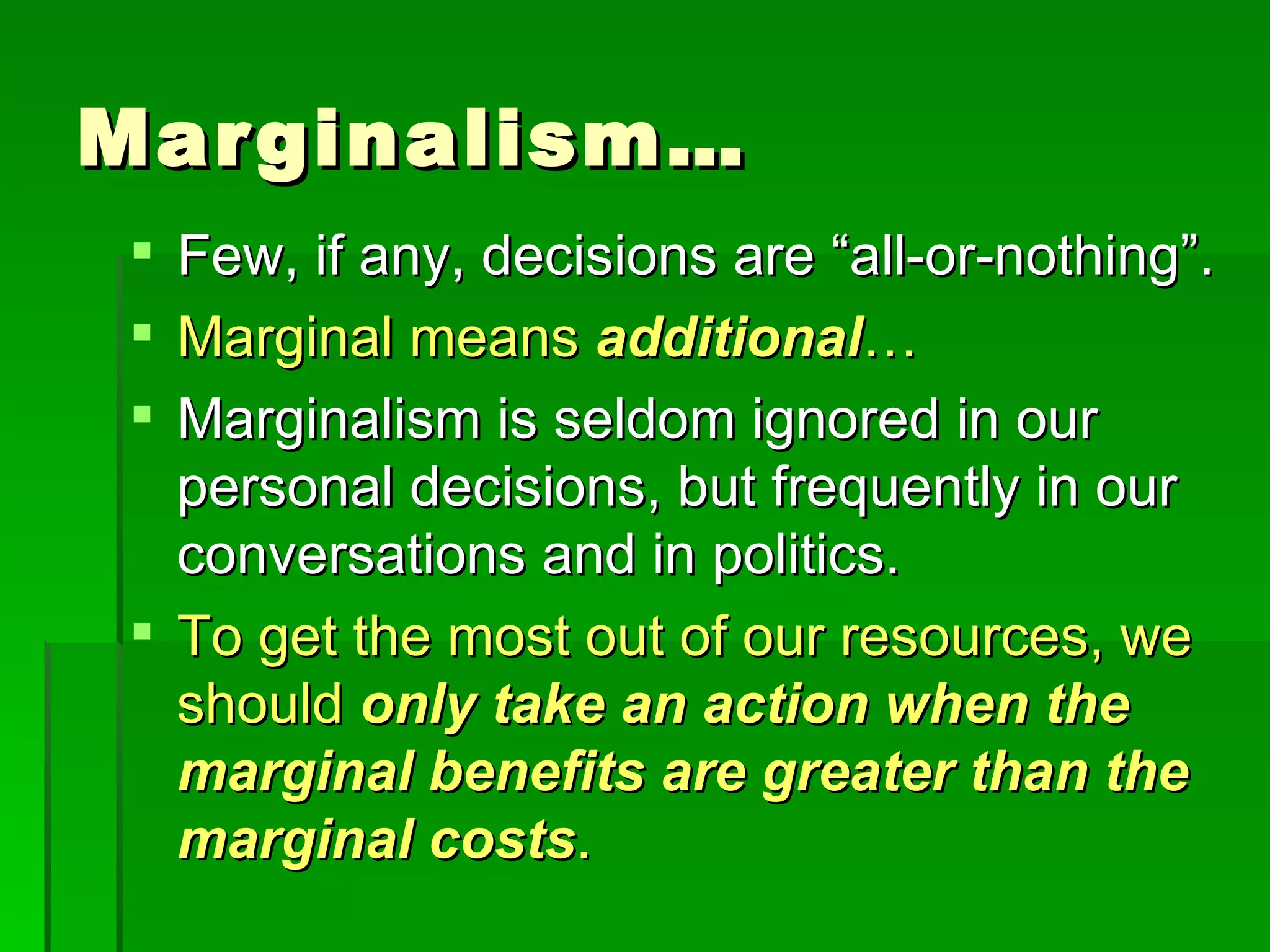 Marginalism… Few, if any, decisions are “all-or-nothing”. Marginal means  additional … Marginalism is seldom ignored in our personal decisions, but frequently in our conversations and in politics. To get the most out of our resources, we should  only take an action when the marginal benefits are greater than the marginal costs . 