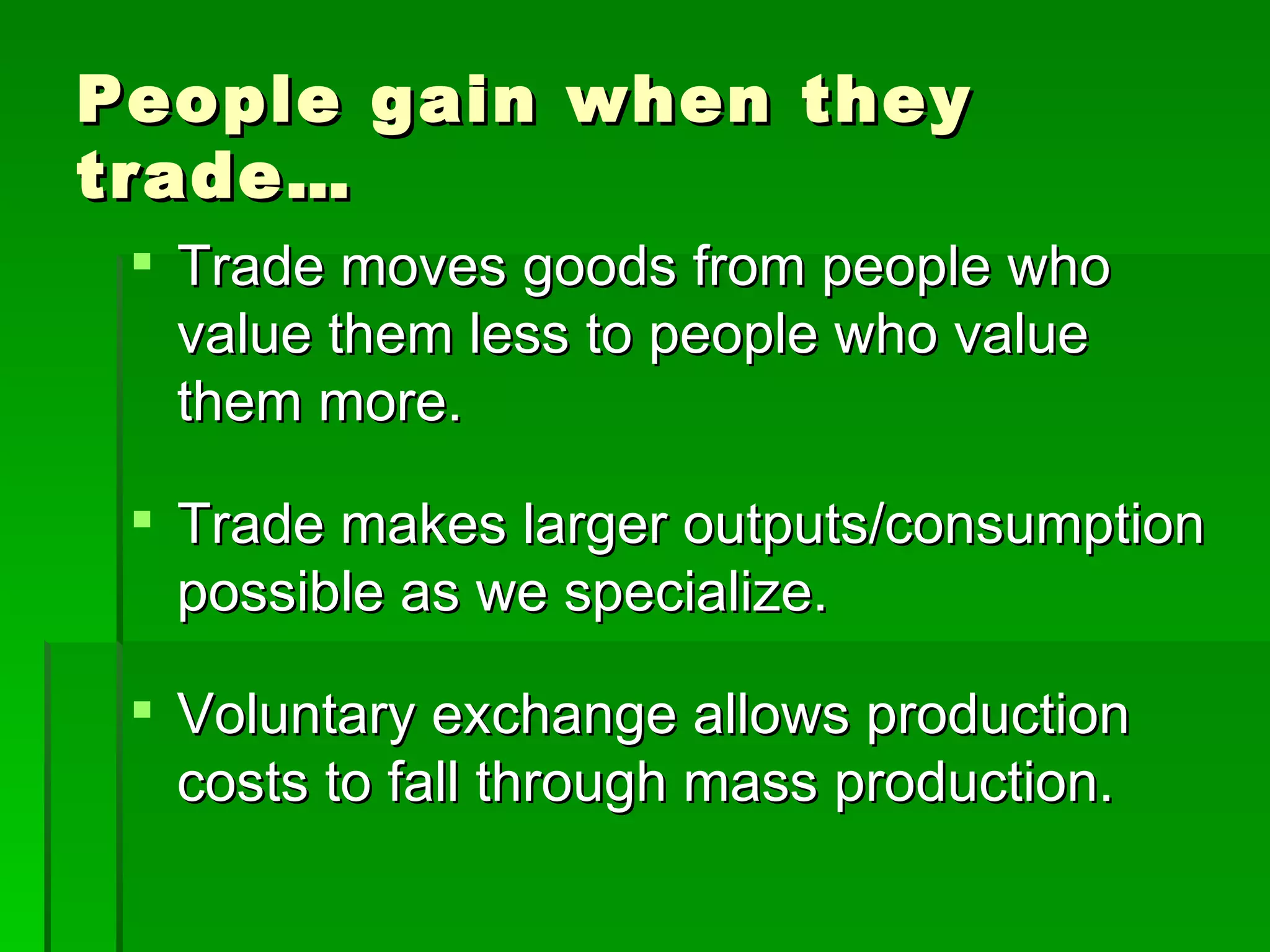 People gain when they trade… Trade moves goods from people who value them less to people who value them more. Trade makes larger outputs/consumption possible as we specialize. Voluntary exchange allows production costs to fall through mass production. 