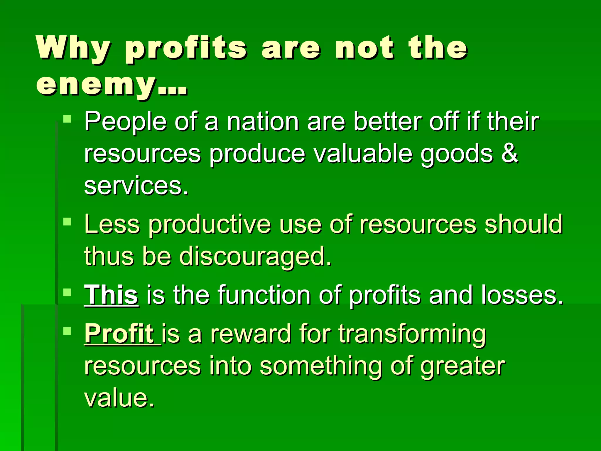 Why profits are not the enemy… People of a nation are better off if their resources produce valuable goods & services. Less productive use of resources should thus be discouraged. This  is the function of profits and losses. Profit  is a reward for transforming resources into something of greater value. 